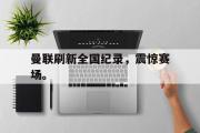 爱游戏网页版-曼联刷新全国纪录，震惊赛场。
