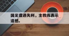 爱游戏手机版登录入口-国足遭遇失利，主教练表示遗憾。