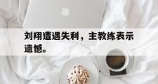 爱游戏网页版-刘翔遭遇失利，主教练表示遗憾。