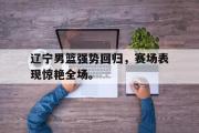 爱游戏手机版登录入口-辽宁男篮强势回归，赛场表现惊艳全场。