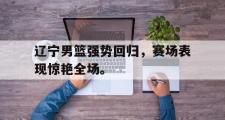 爱游戏手机版登录入口-辽宁男篮强势回归，赛场表现惊艳全场。