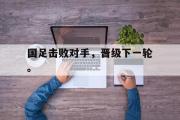 爱游戏手机版登录入口-国足击败对手，晋级下一轮。