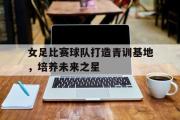 爱游戏网页版-女足比赛球队打造青训基地，培养未来之星